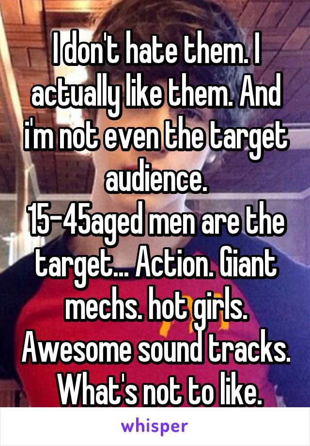 I don't hate them. I actually like them. And i'm not even the target audience.
15-45aged men are the target... Action. Giant mechs. hot girls. Awesome sound tracks.  What's not to like.