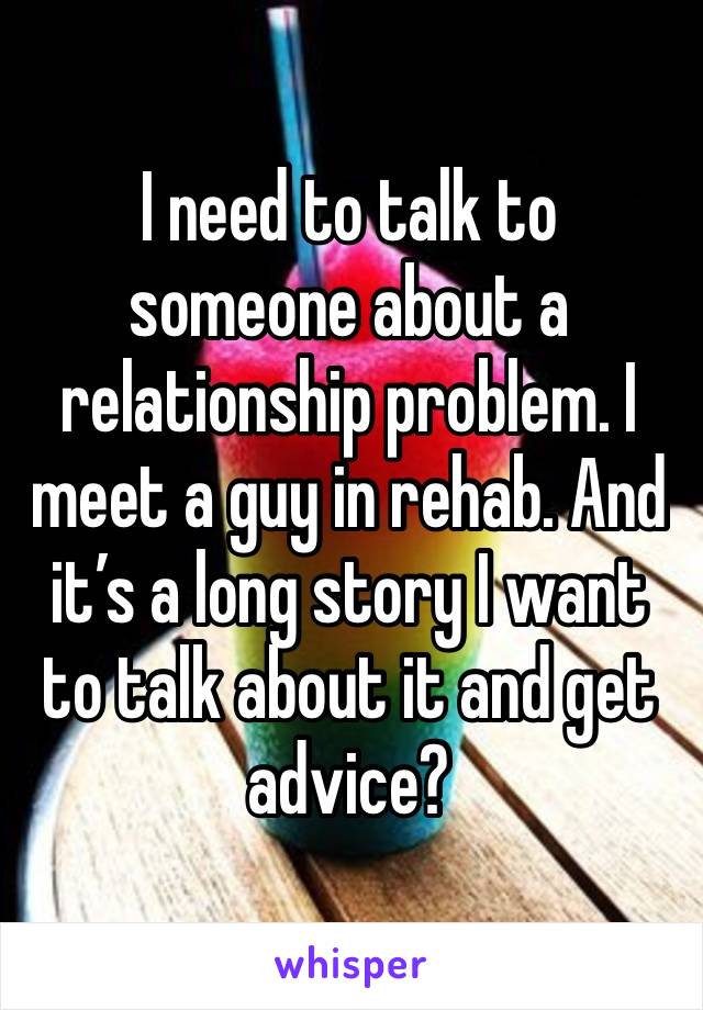 I need to talk to someone about a relationship problem. I meet a guy in rehab. And it’s a long story I want to talk about it and get advice?