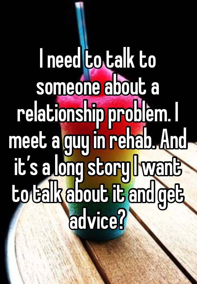 I need to talk to someone about a relationship problem. I meet a guy in rehab. And it’s a long story I want to talk about it and get advice?