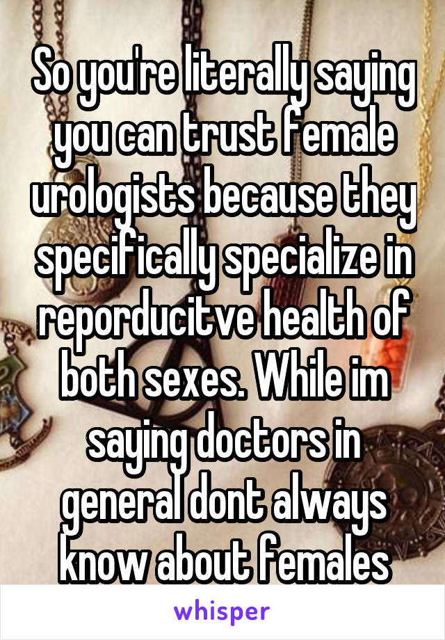 So you're literally saying you can trust female urologists because they specifically specialize in reporducitve health of both sexes. While im saying doctors in general dont always know about females