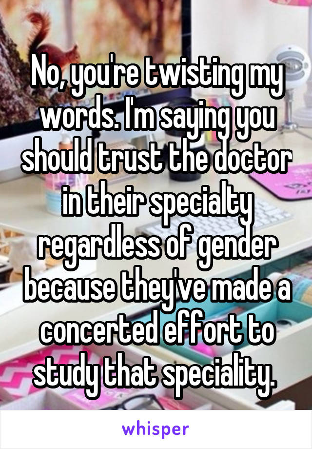 No, you're twisting my words. I'm saying you should trust the doctor in their specialty regardless of gender because they've made a concerted effort to study that speciality. 