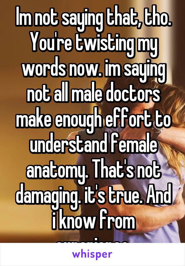 Im not saying that, tho. You're twisting my words now. im saying not all male doctors make enough effort to understand female anatomy. That's not damaging. it's true. And i know from experience.