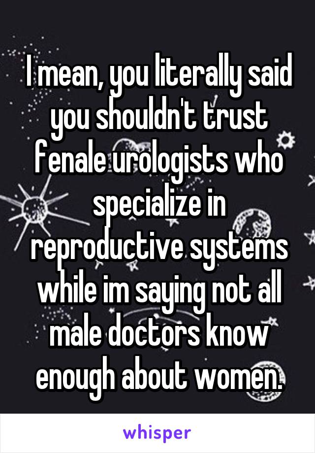 I mean, you literally said you shouldn't trust fenale urologists who specialize in reproductive systems while im saying not all male doctors know enough about women.