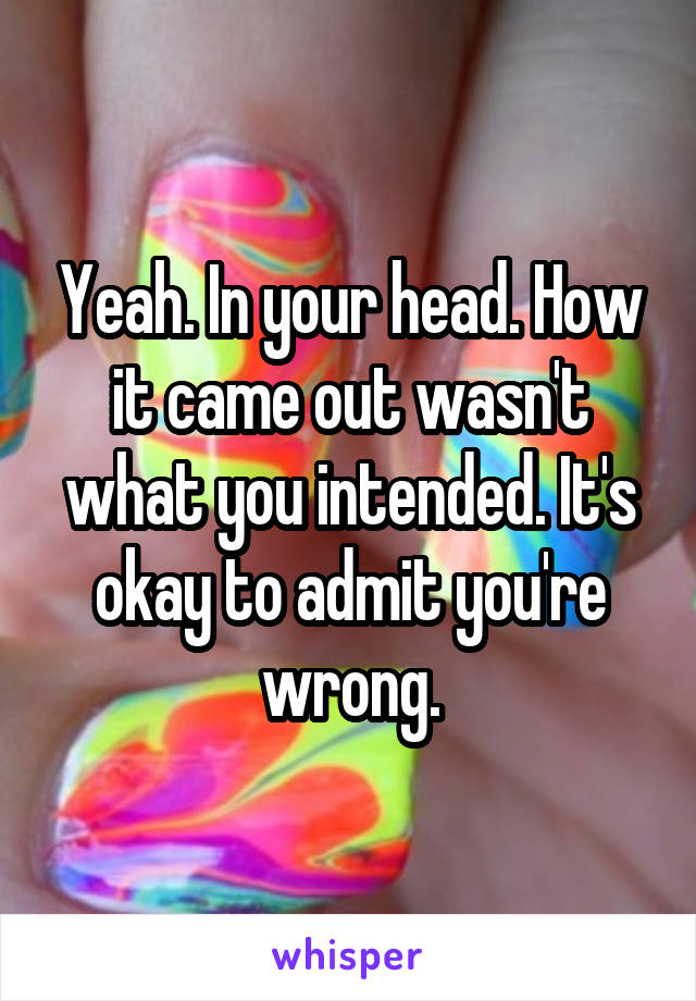 Yeah. In your head. How it came out wasn't what you intended. It's okay to admit you're wrong.