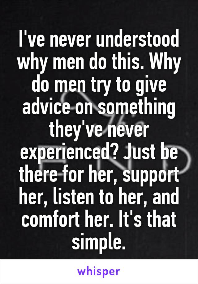 I've never understood why men do this. Why do men try to give advice on something they've never experienced? Just be there for her, support her, listen to her, and comfort her. It's that simple.