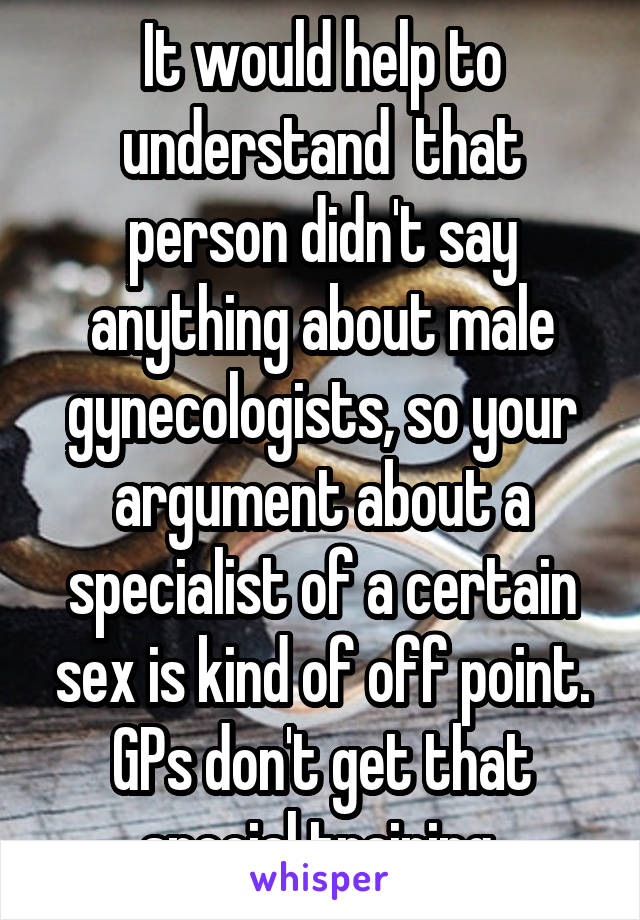 It would help to understand  that person didn't say anything about male gynecologists, so your argument about a specialist of a certain sex is kind of off point. GPs don't get that special training 