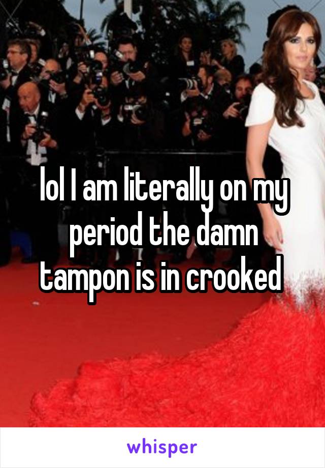 lol I am literally on my period the damn tampon is in crooked 