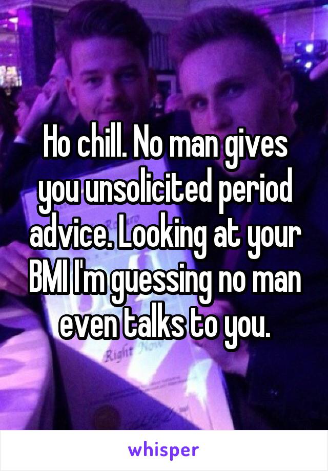 Ho chill. No man gives you unsolicited period advice. Looking at your BMI I'm guessing no man even talks to you.