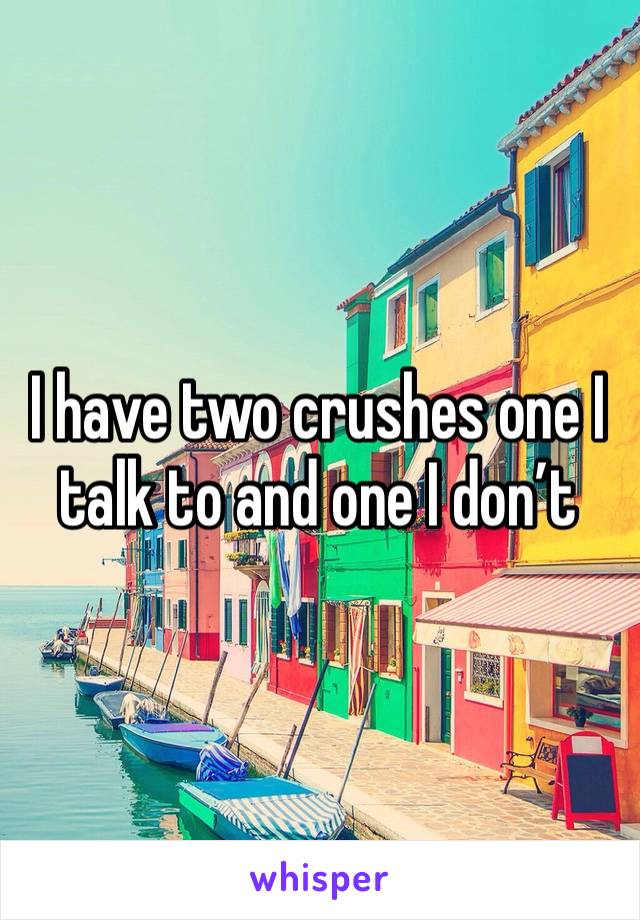 I have two crushes one I talk to and one I don’t 