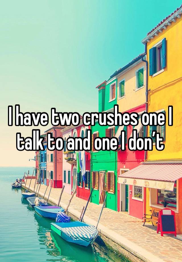 I have two crushes one I talk to and one I don’t 