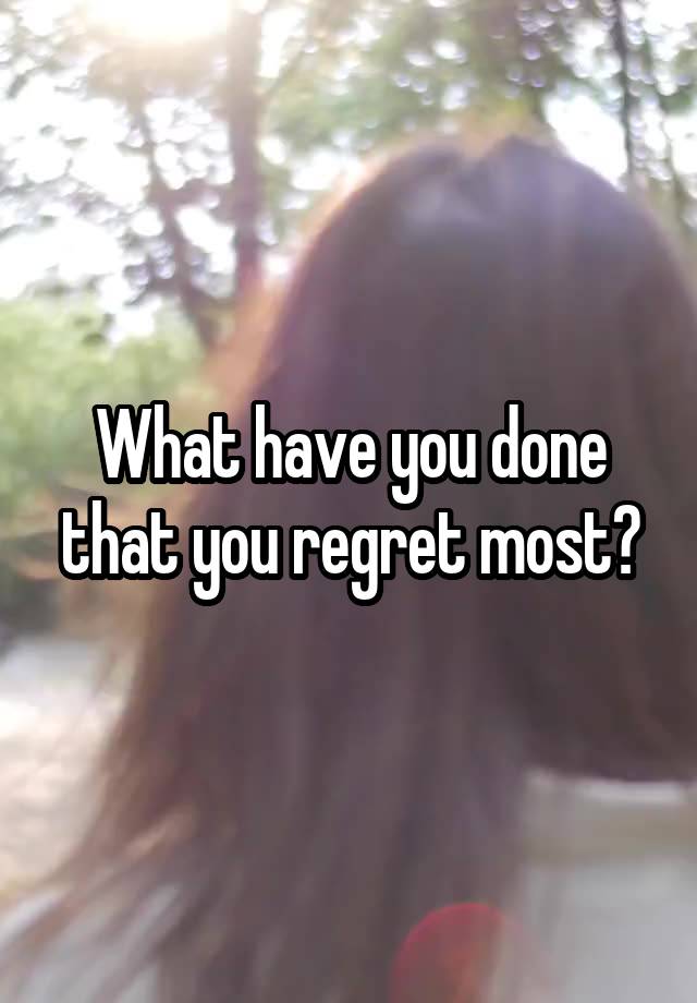 What have you done that you regret most?