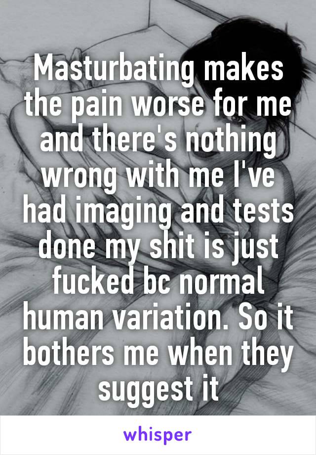 Mаsturbаtіng makes the pain worse for me and there's nothing wrong with me I've had imaging and tests done my shіt is just fuсkеd bc normal human variation. So it bothers me when they suggest it