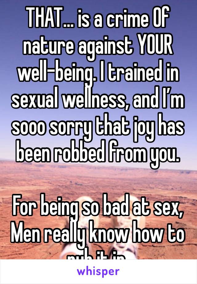 THAT… is a crime Of nature against YOUR well-being. I trained in sexual wellness, and I’m sooo sorry that joy has been robbed from you. 

For being so bad at sex, Men really know how to rub it in. 