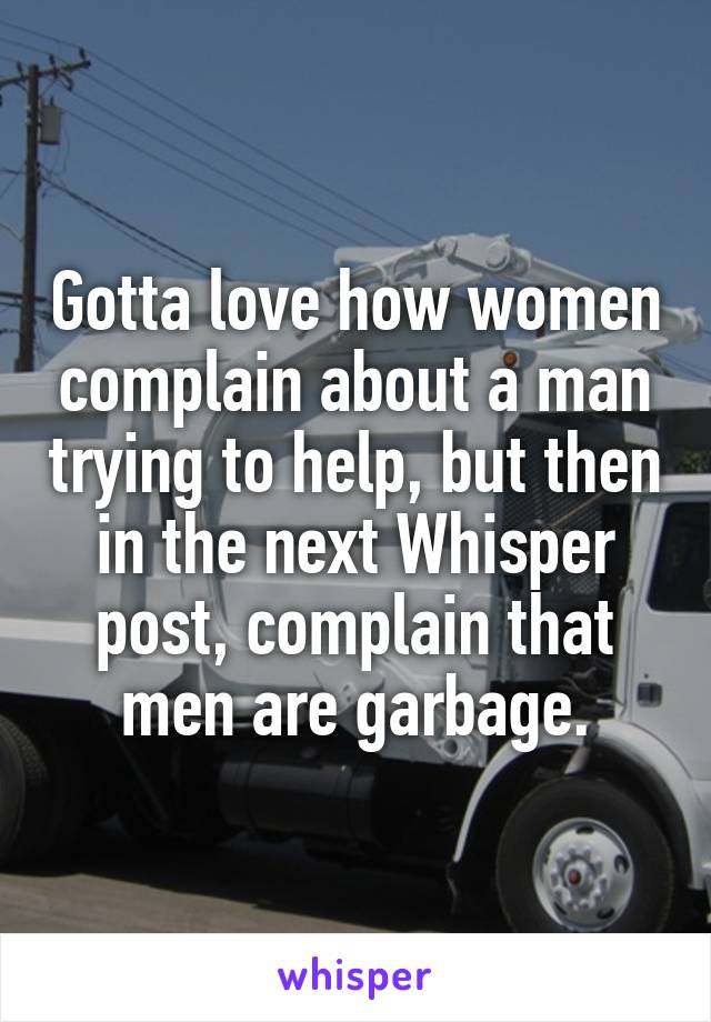 Gotta love how women complain about a man trying to help, but then in the next Whisper post, complain that men are garbage.