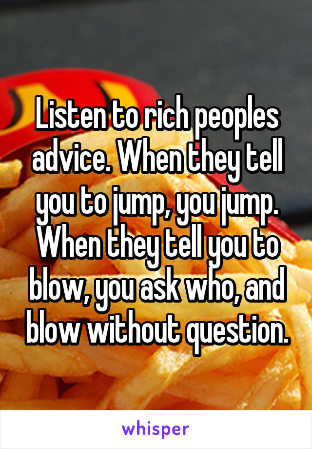 Listen to rich peoples advice. When they tell you to jump, you jump. When they tell you to blow, you ask who, and blow without question.