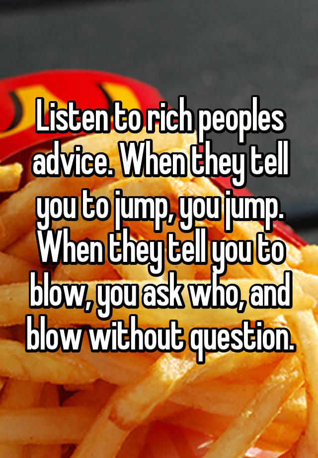 Listen to rich peoples advice. When they tell you to jump, you jump. When they tell you to blow, you ask who, and blow without question.