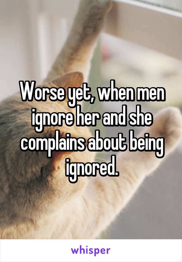 Worse yet, when men ignore her and she complains about being ignored.