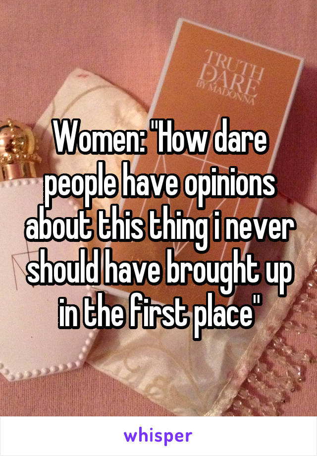 Women: "How dare people have opinions about this thing i never should have brought up in the first place"