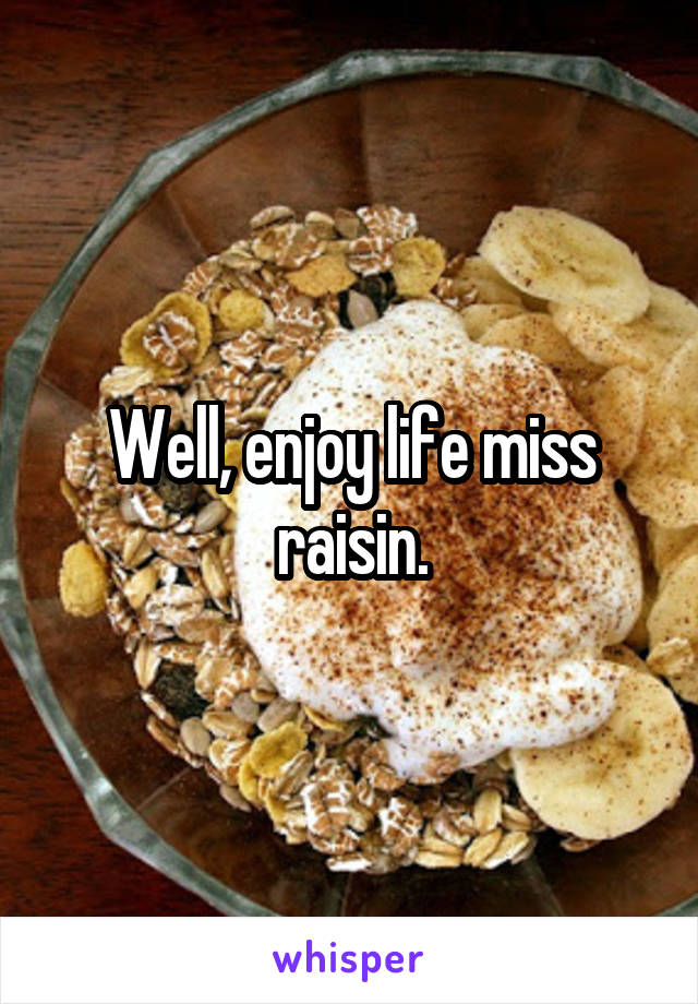 Well, enjoy life miss raisin.