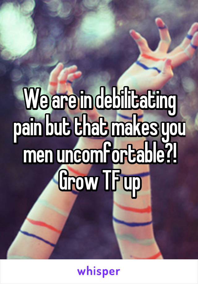 We are in debilitating pain but that makes you men uncomfortable?! Grow TF up