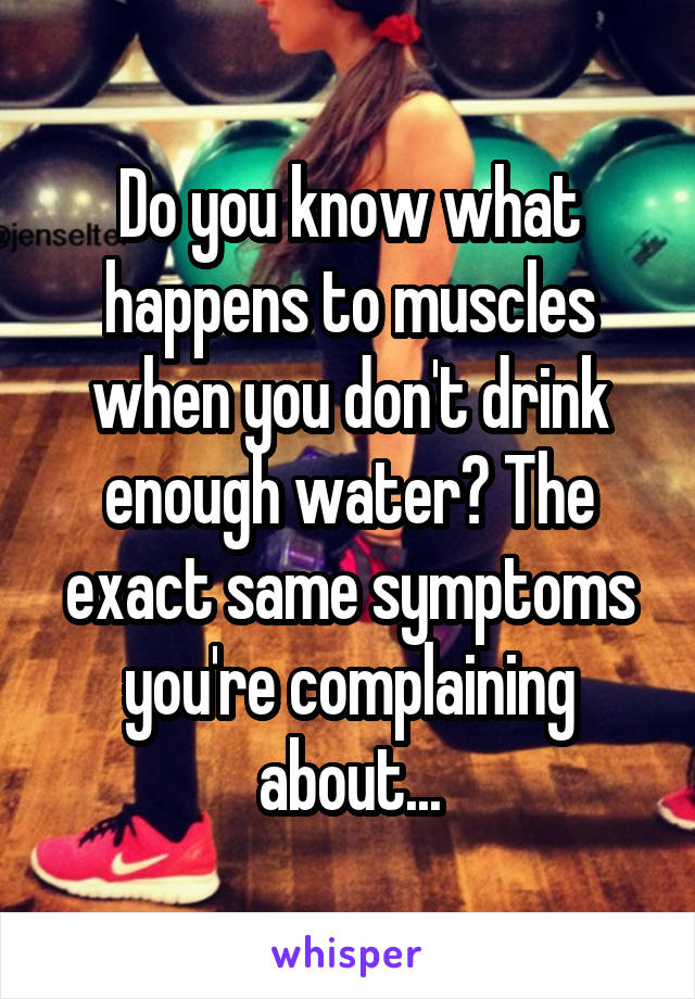 Do you know what happens to muscles when you don't drink enough water? The exact same symptoms you're complaining about...