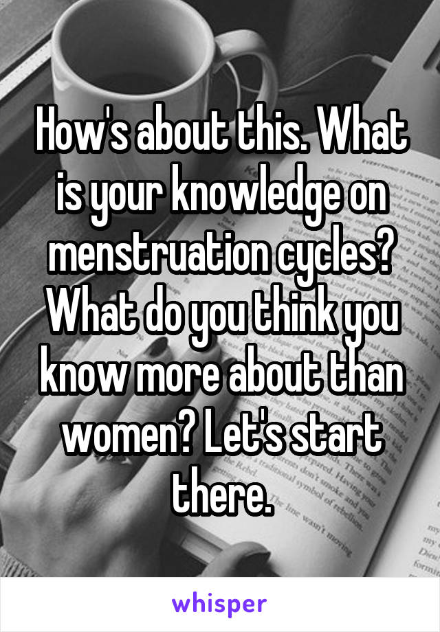 How's about this. What is your knowledge on menstruation cycles? What do you think you know more about than women? Let's start there.