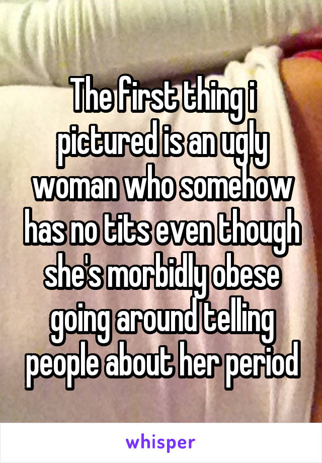 The first thing i pictured is an ugly woman who somehow has no tits even though she's morbidly obese going around telling people about her period