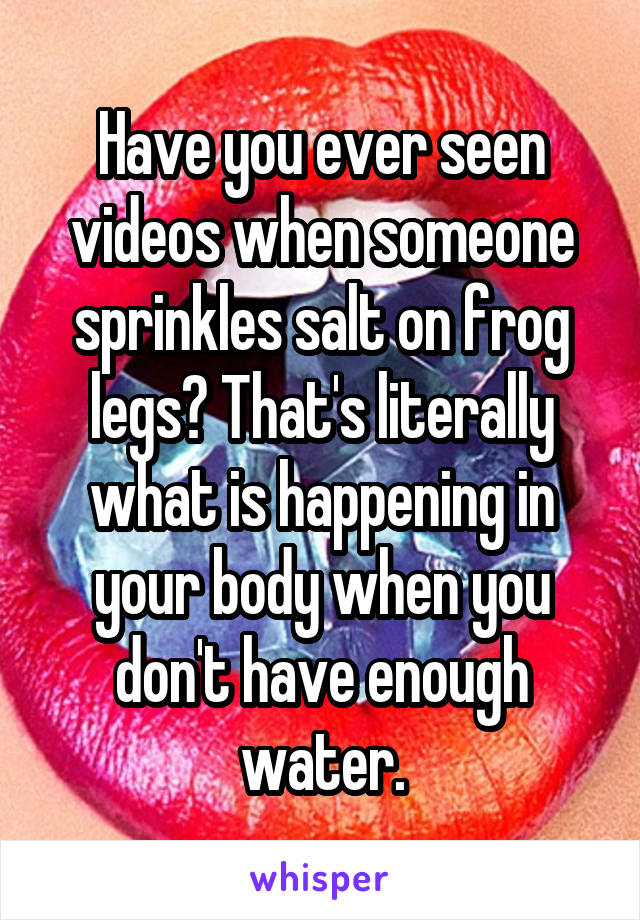 Have you ever seen videos when someone sprinkles salt on frog legs? That's literally what is happening in your body when you don't have enough water.