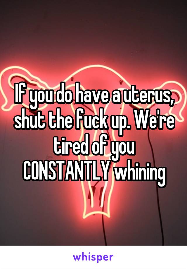 If you do have a uterus, shut the fuck up. We're tired of you CONSTANTLY whining