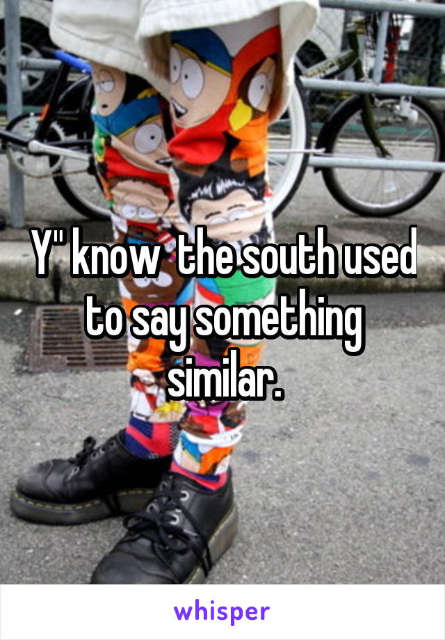 Y" know  the south used to say something similar.