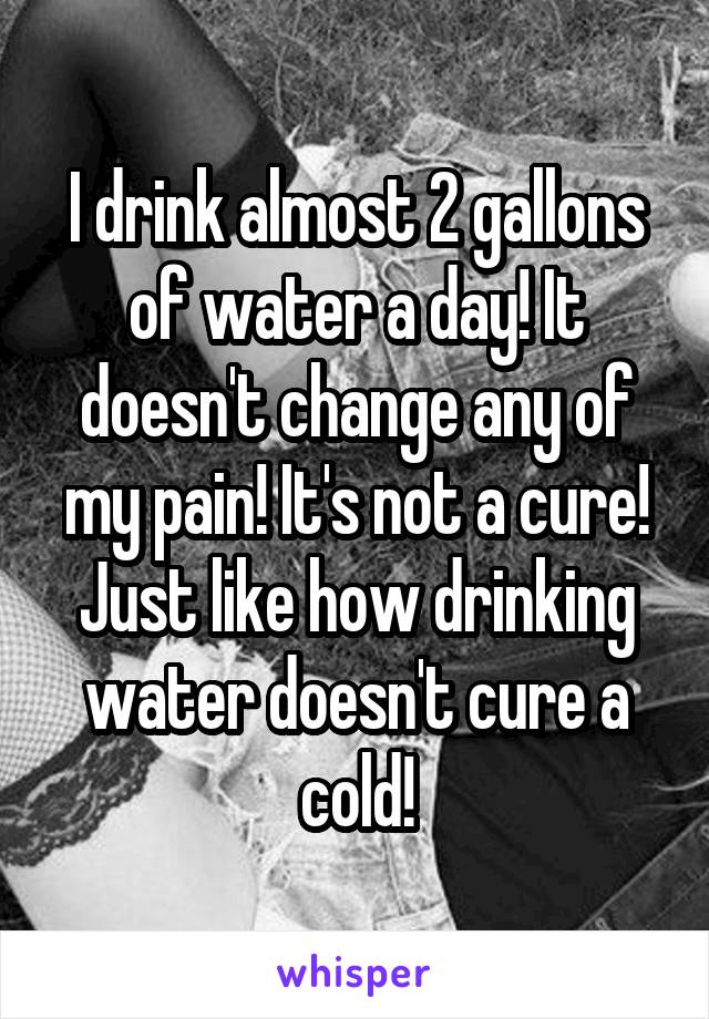 I drink almost 2 gallons of water a day! It doesn't change any of my pain! It's not a cure! Just like how drinking water doesn't cure a cold!