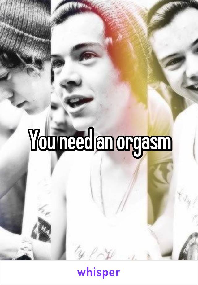 You need an orgasm