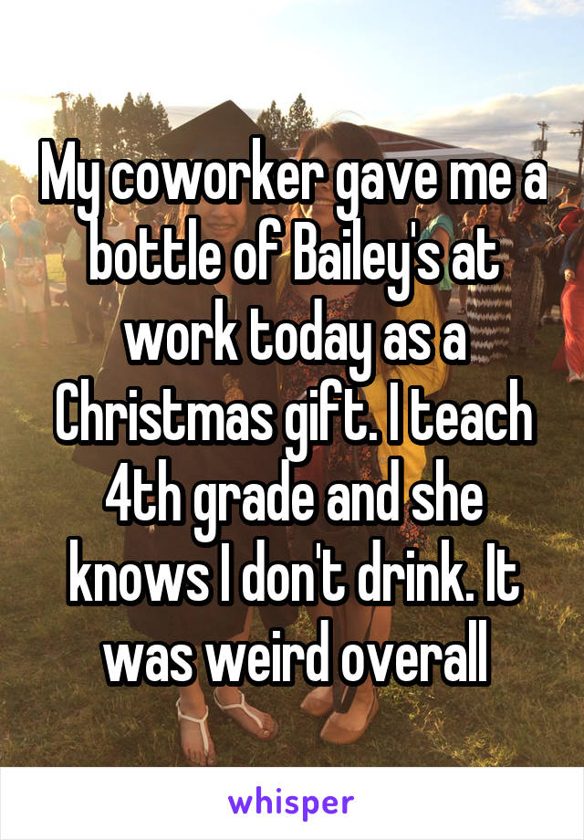 My coworker gave me a bottle of Bailey's at work today as a Christmas gift. I teach 4th grade and she knows I don't drink. It was weird overall