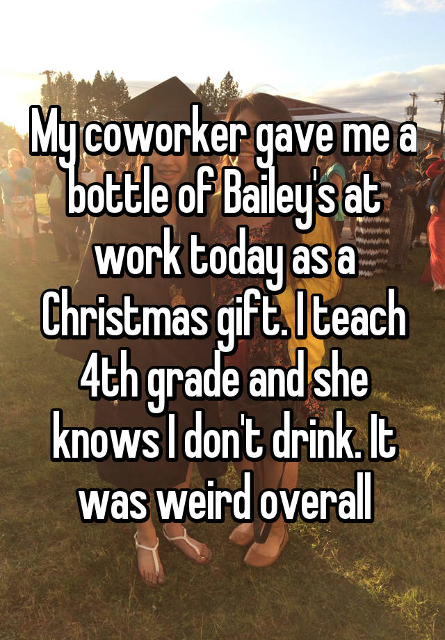 My coworker gave me a bottle of Bailey's at work today as a Christmas gift. I teach 4th grade and she knows I don't drink. It was weird overall