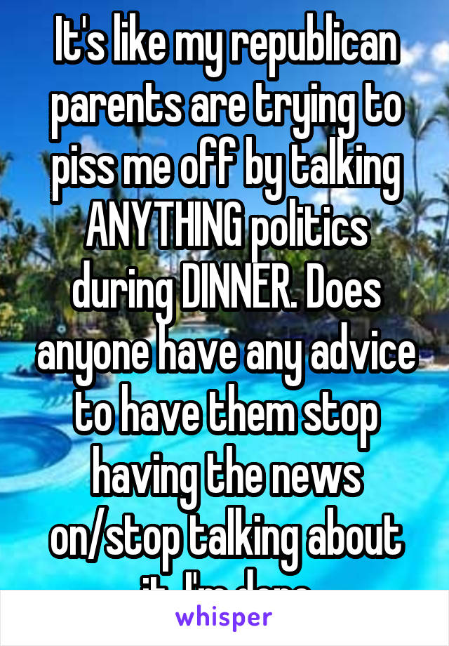 It's like my republican parents are trying to piss me off by talking ANYTHING politics during DINNER. Does anyone have any advice to have them stop having the news on/stop talking about it. I'm done