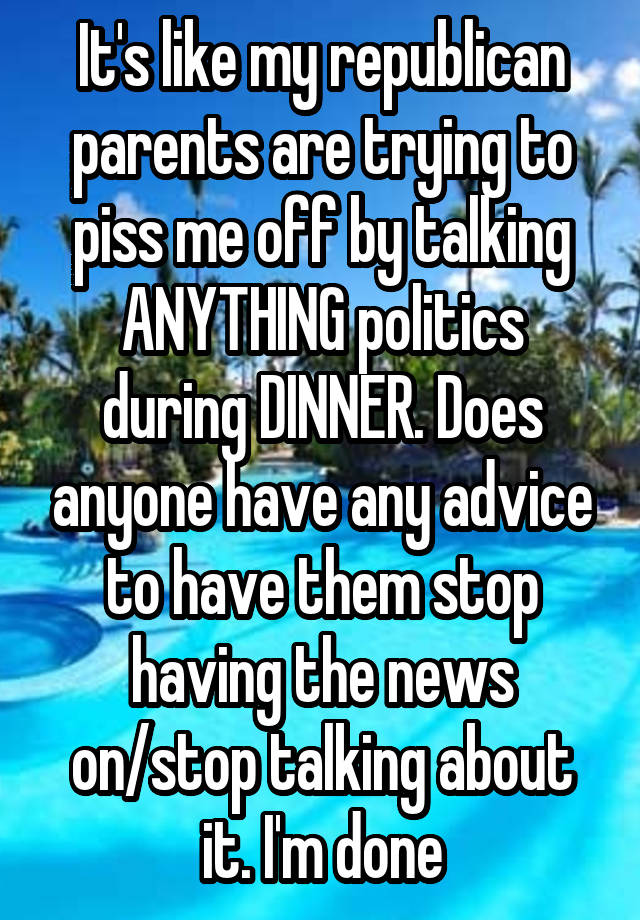 It's like my republican parents are trying to piss me off by talking ANYTHING politics during DINNER. Does anyone have any advice to have them stop having the news on/stop talking about it. I'm done