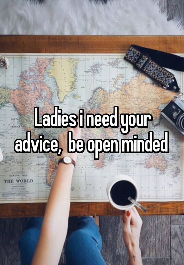 Ladies i need your advice,  be open minded 