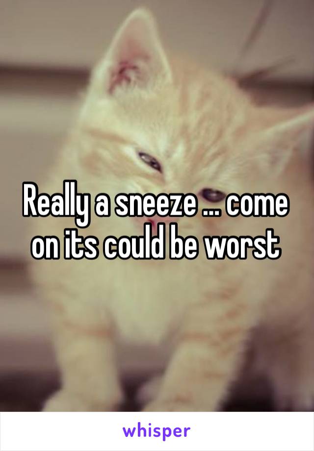 Really a sneeze … come on its could be worst 