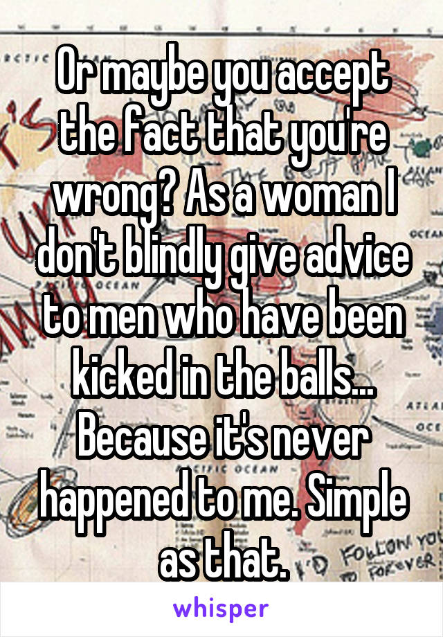 Or maybe you accept the fact that you're wrong? As a woman I don't blindly give advice to men who have been kicked in the balls... Because it's never happened to me. Simple as that.