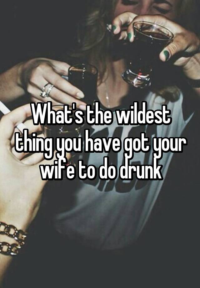 What's the wildest thing you have got your wife to do drunk