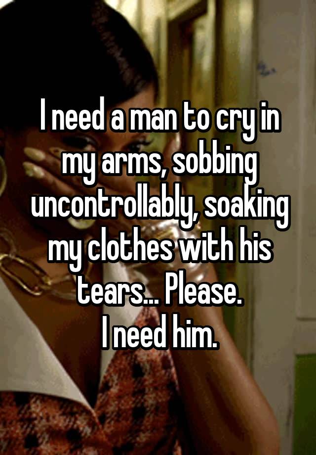 I need a man to cry in my arms, sobbing uncontrollably, soaking my clothes with his tears... Please.
I need him.