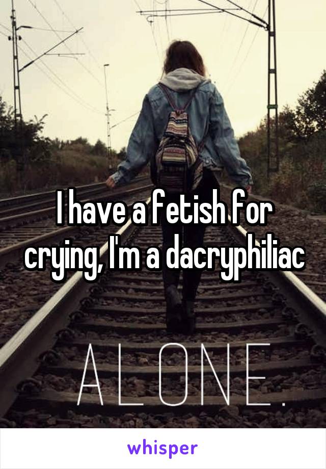 I have a fetish for crying, I'm a dacryphiliac