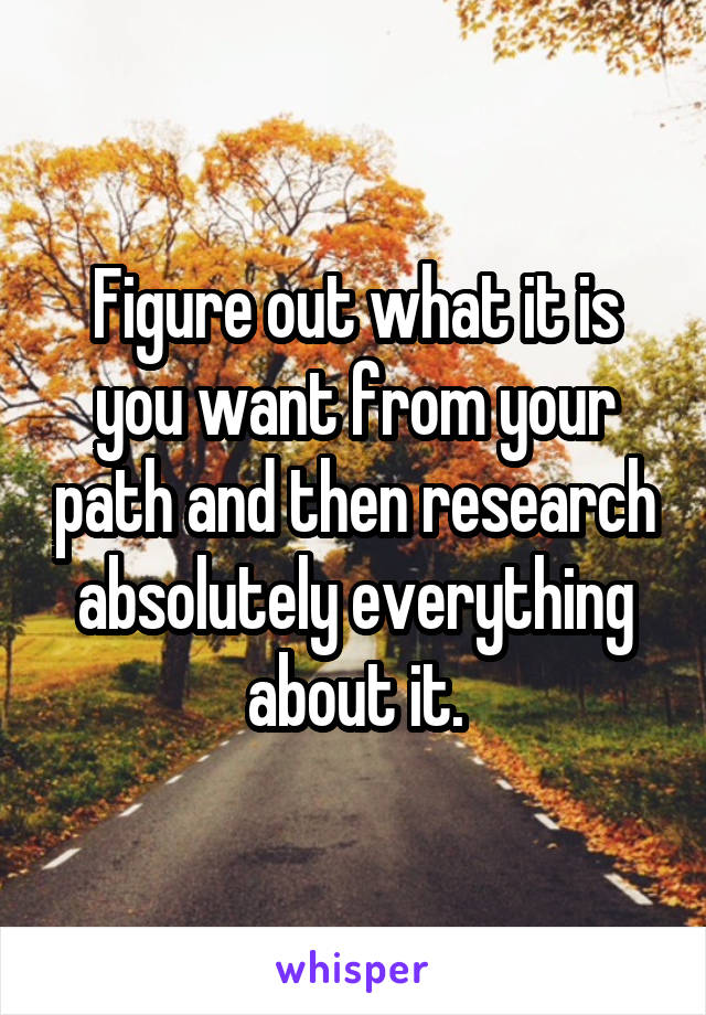 Figure out what it is you want from your path and then research absolutely everything about it.