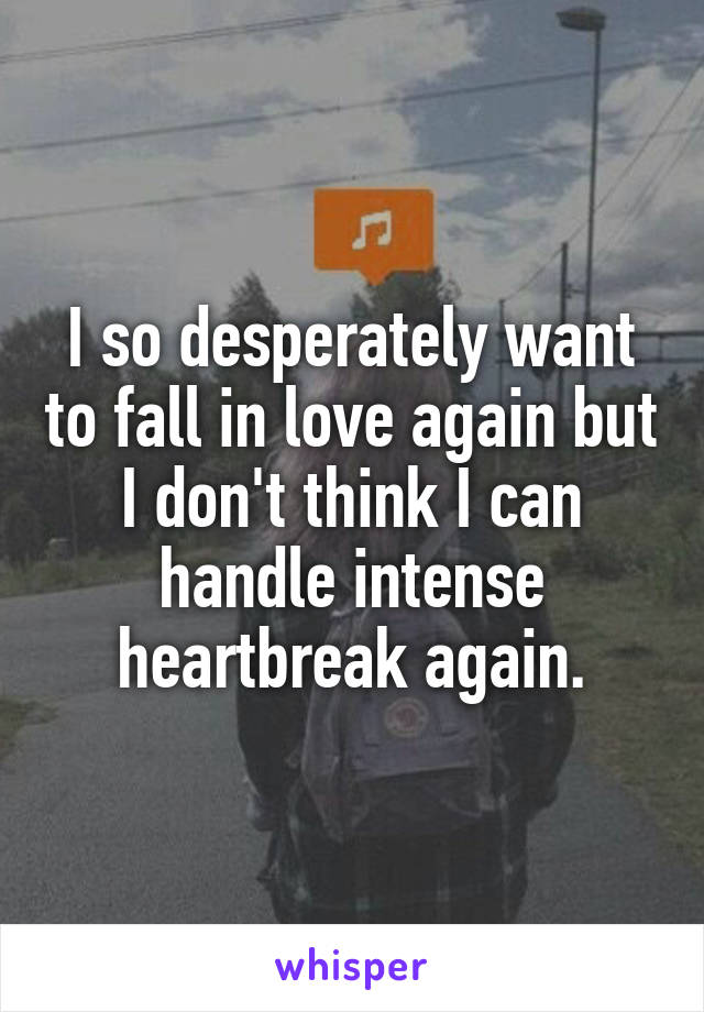 I so desperately want to fall in love again but I don't think I can handle intense heartbreak again.