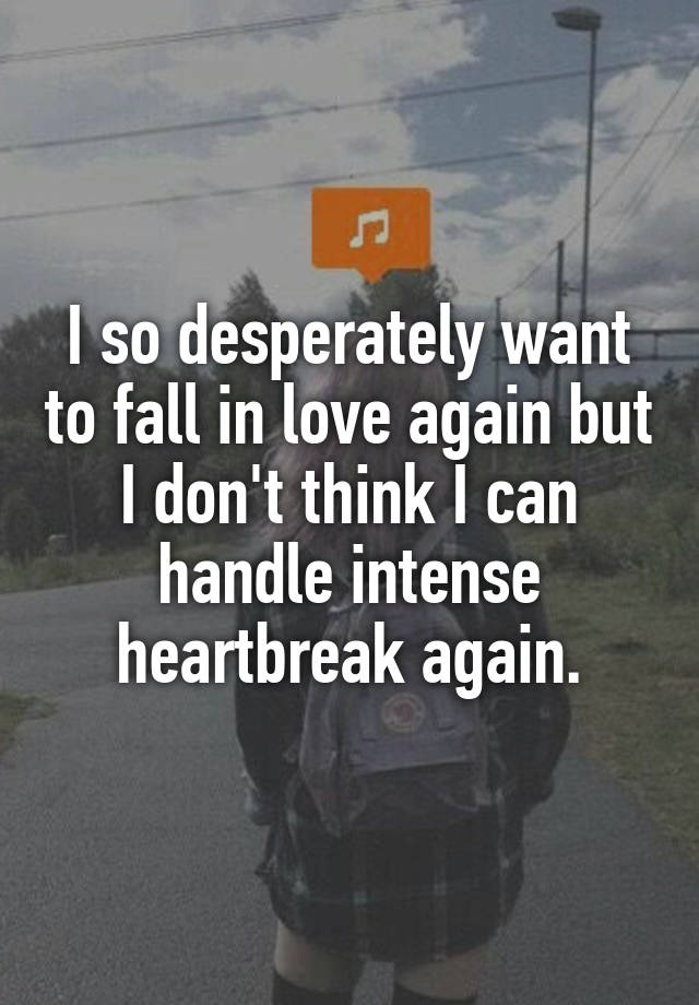 I so desperately want to fall in love again but I don't think I can handle intense heartbreak again.