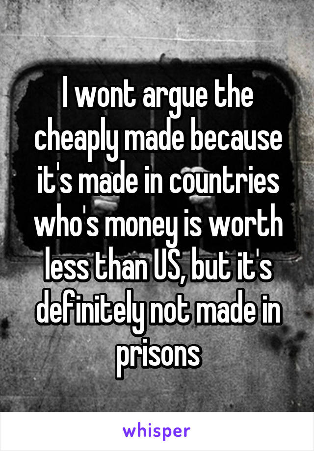 I wont argue the cheaply made because it's made in countries who's money is worth less than US, but it's definitely not made in prisons