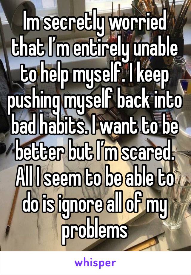 Im secretly worried that I’m entirely unable to help myself. I keep pushing myself back into bad habits. I want to be better but I’m scared. All I seem to be able to do is ignore all of my problems 