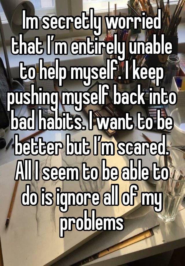 Im secretly worried that I’m entirely unable to help myself. I keep pushing myself back into bad habits. I want to be better but I’m scared. All I seem to be able to do is ignore all of my problems 