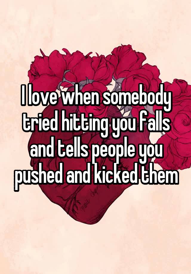 I love when somebody tried hitting you falls and tells people you pushed and kicked them