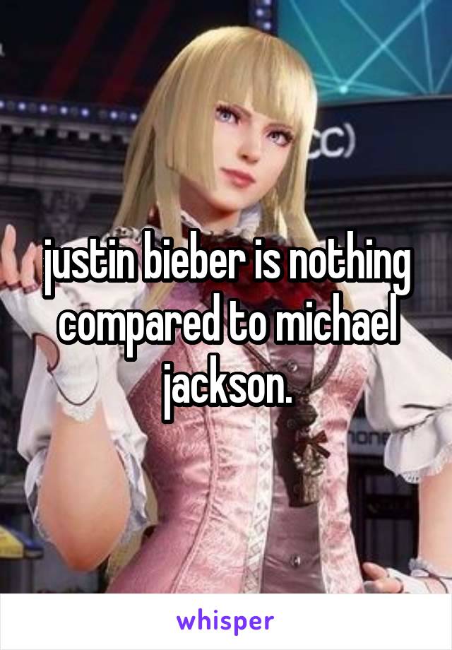 justin bieber is nothing compared to michael jackson.